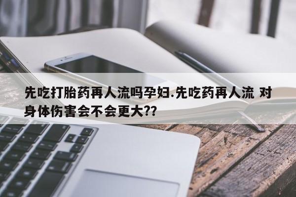 买打胎药私人联系方式先吃打胎药再人流吗孕妇.先吃药再人流 对身体伤害会不会更大?？