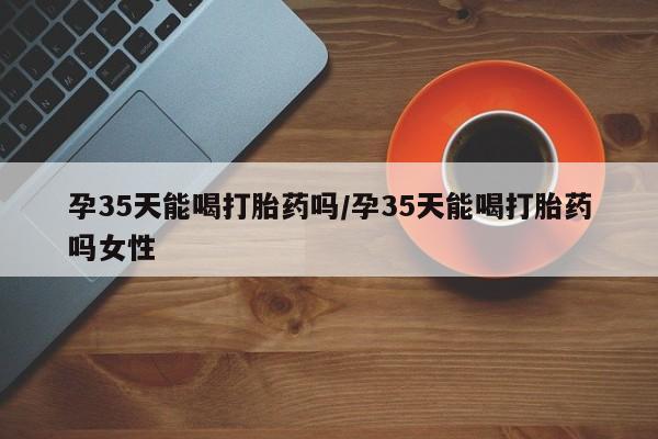 买打胎药私人联系方式孕35天能喝打胎药吗/孕35天能喝打胎药吗女性