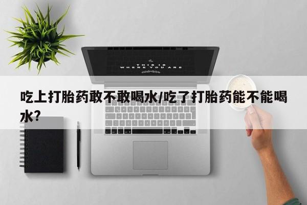 买打胎药私人联系方式吃上打胎药敢不敢喝水/吃了打胎药能不能喝水?