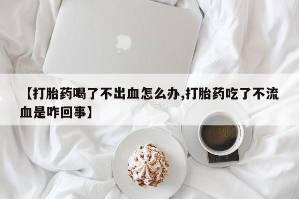 买打胎药私人联系方式【打胎药喝了不出血怎么办,打胎药吃了不流血是咋回事】