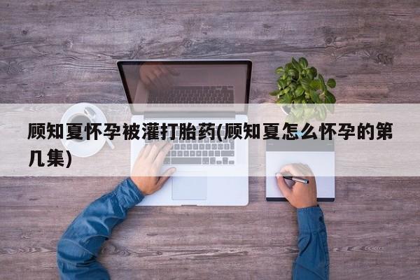 买打胎药私人联系方式顾知夏怀孕被灌打胎药(顾知夏怎么怀孕的第几集)