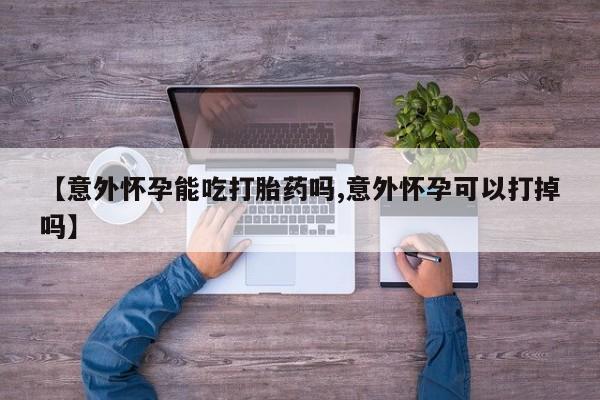 买打胎药私人联系方式【意外怀孕能吃打胎药吗,意外怀孕可以打掉吗】