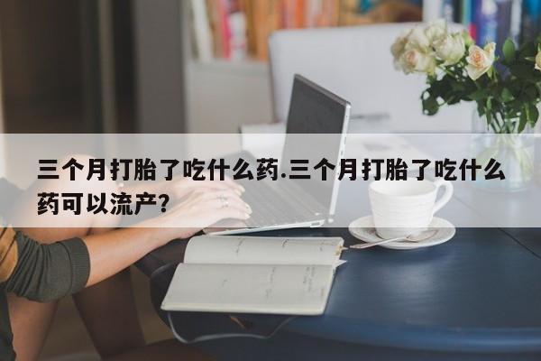 买打胎药私人联系方式三个月打胎了吃什么药.三个月打胎了吃什么药可以流产？