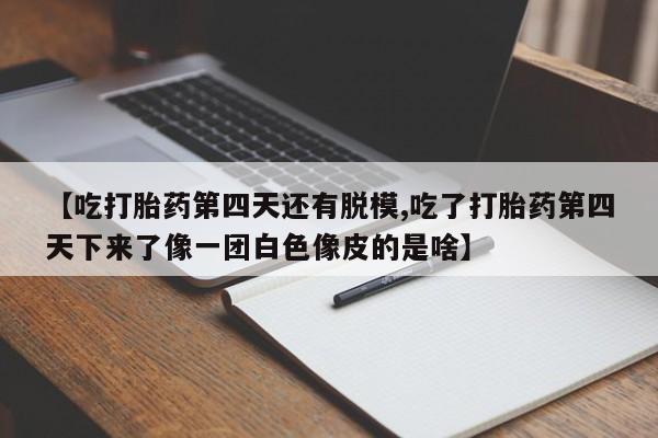 买打胎药私人联系方式【吃打胎药第四天还有脱模,吃了打胎药第四天下来了像一团白色像皮的是啥】