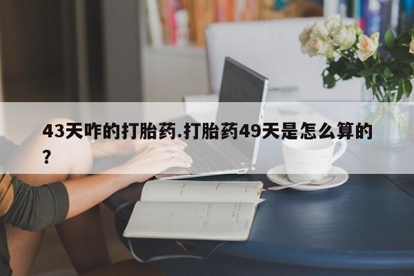 买打胎药私人联系方式43天咋的打胎药.打胎药49天是怎么算的？
