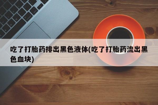 买打胎药私人联系方式吃了打胎药排出黑色液体(吃了打胎药流出黑色血块)