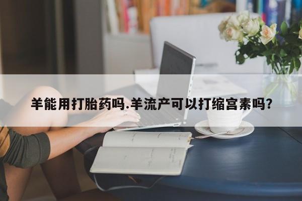 买打胎药私人联系方式羊能用打胎药吗.羊流产可以打缩宫素吗？