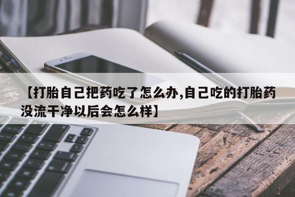 买打胎药私人联系方式【打胎自己把药吃了怎么办,自己吃的打胎药没流干净以后会怎么样】