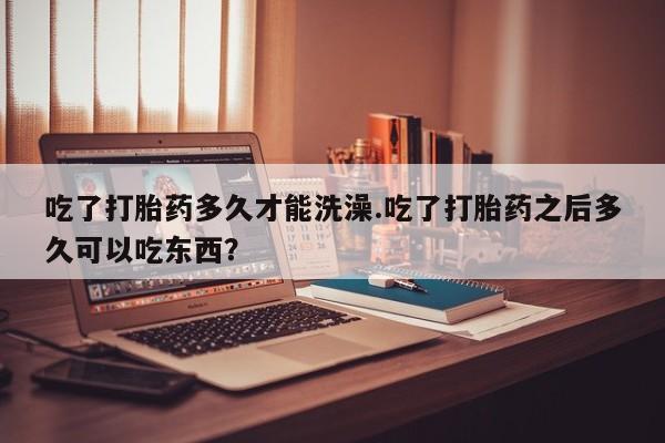 买打胎药私人联系方式吃了打胎药多久才能洗澡.吃了打胎药之后多久可以吃东西？