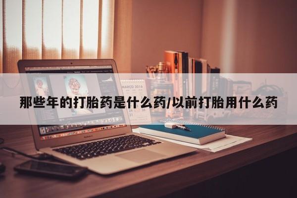 买打胎药私人联系方式那些年的打胎药是什么药/以前打胎用什么药
