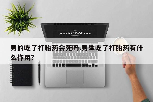 买打胎药私人联系方式男的吃了打胎药会死吗.男生吃了打胎药有什么作用？