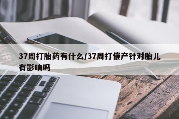 买打胎药私人联系方式37周打胎药有什么/37周打催产针对胎儿有影响吗