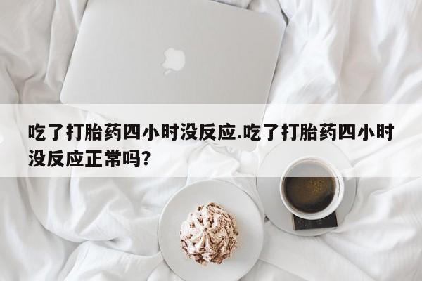 买打胎药私人联系方式吃了打胎药四小时没反应.吃了打胎药四小时没反应正常吗？