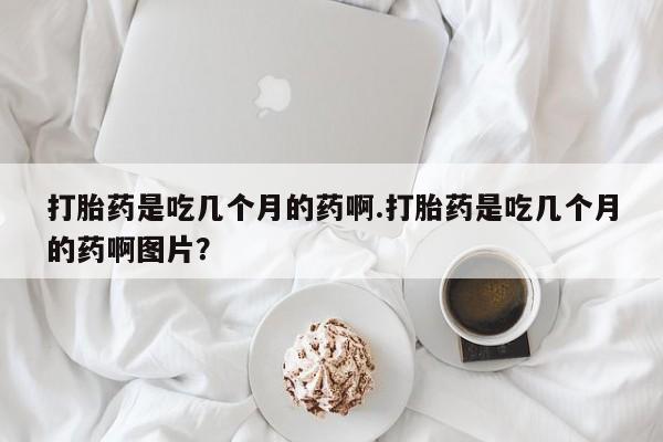 买打胎药私人联系方式打胎药是吃几个月的药啊.打胎药是吃几个月的药啊图片？