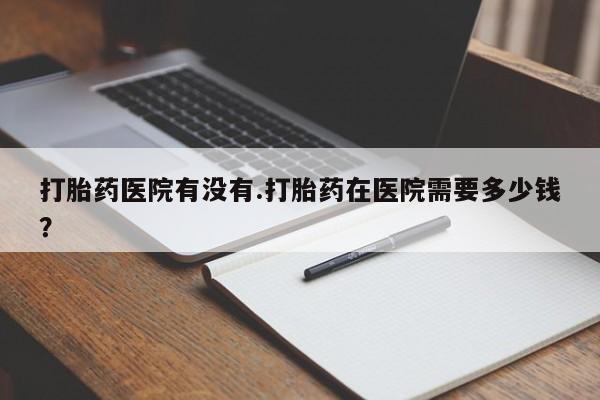 买打胎药私人联系方式打胎药医院有没有.打胎药在医院需要多少钱？