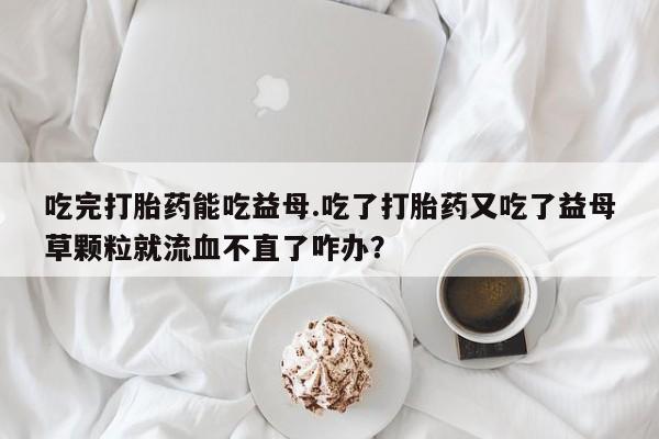 买打胎药私人联系方式吃完打胎药能吃益母.吃了打胎药又吃了益母草颗粒就流血不直了咋办？