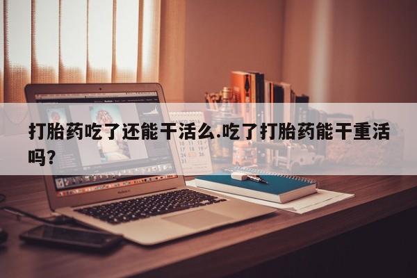 买打胎药私人联系方式打胎药吃了还能干活么.吃了打胎药能干重活吗？