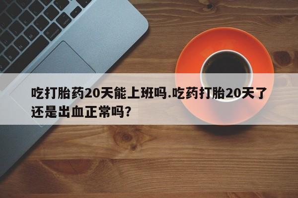 买打胎药私人联系方式吃打胎药20天能上班吗.吃药打胎20天了还是出血正常吗？