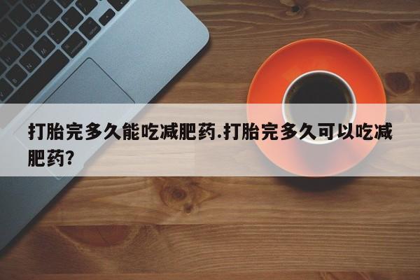 买打胎药私人联系方式打胎完多久能吃减肥药.打胎完多久可以吃减肥药？