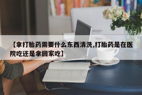 买打胎药私人联系方式【拿打胎药需要什么东西清洗,打胎药是在医院吃还是拿回家吃】