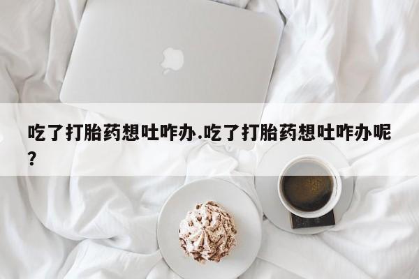 买打胎药私人联系方式吃了打胎药想吐咋办.吃了打胎药想吐咋办呢？