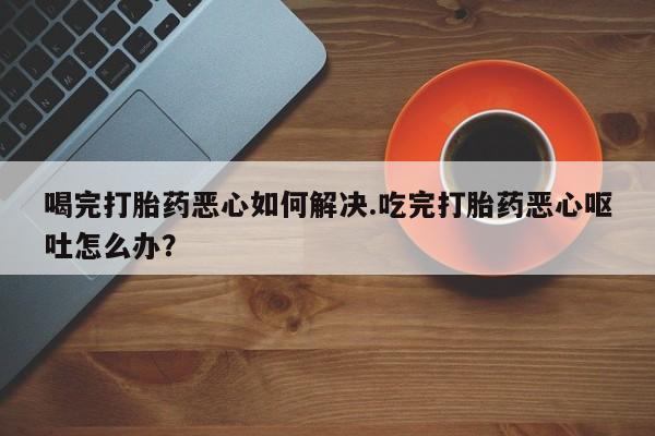 买打胎药私人联系方式喝完打胎药恶心如何解决.吃完打胎药恶心呕吐怎么办？