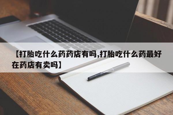 买打胎药私人联系方式【打胎吃什么药药店有吗,打胎吃什么药最好在药店有卖吗】