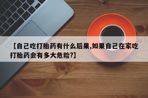 买打胎药私人联系方式【自己吃打胎药有什么后果,如果自己在家吃打胎药会有多大危险?】