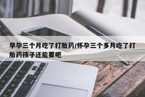 买打胎药私人联系方式早孕三个月吃了打胎药/怀孕三个多月吃了打胎药孩子还能要吧