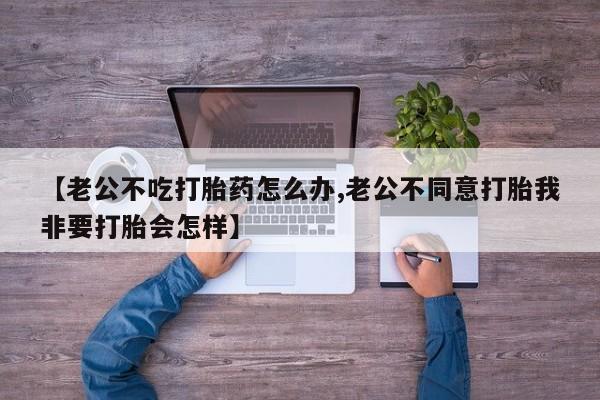 买打胎药私人联系方式【老公不吃打胎药怎么办,老公不同意打胎我非要打胎会怎样】