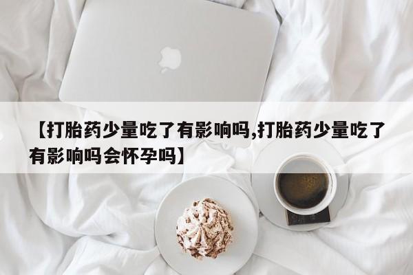 买打胎药私人联系方式【打胎药少量吃了有影响吗,打胎药少量吃了有影响吗会怀孕吗】
