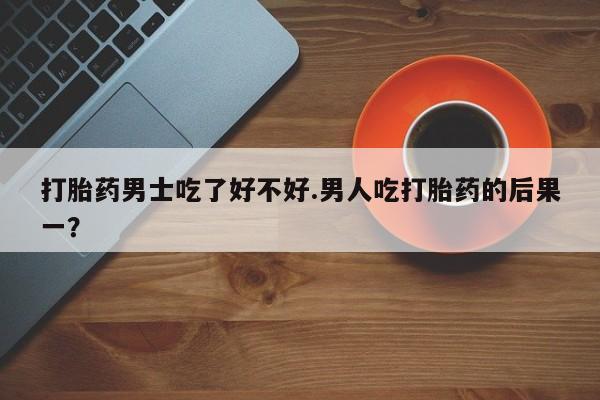 买打胎药私人联系方式打胎药男士吃了好不好.男人吃打胎药的后果一？