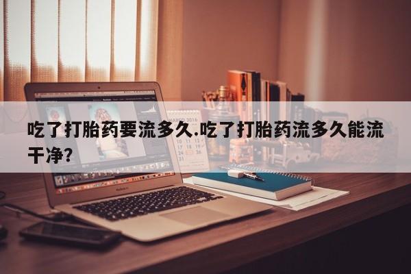 买打胎药私人联系方式吃了打胎药要流多久.吃了打胎药流多久能流干净？