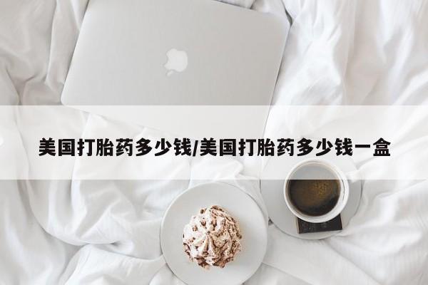 买打胎药私人联系方式美国打胎药多少钱/美国打胎药多少钱一盒