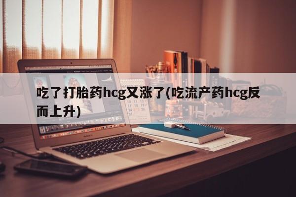 买打胎药私人联系方式吃了打胎药hcg又涨了(吃流产药hcg反而上升)