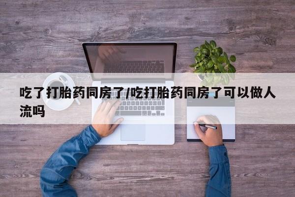买打胎药私人联系方式吃了打胎药同房了/吃打胎药同房了可以做人流吗