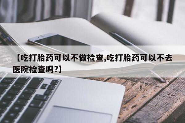 买打胎药私人联系方式【吃打胎药可以不做检查,吃打胎药可以不去医院检查吗?】