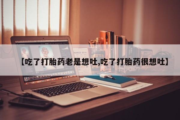 买打胎药私人联系方式【吃了打胎药老是想吐,吃了打胎药很想吐】