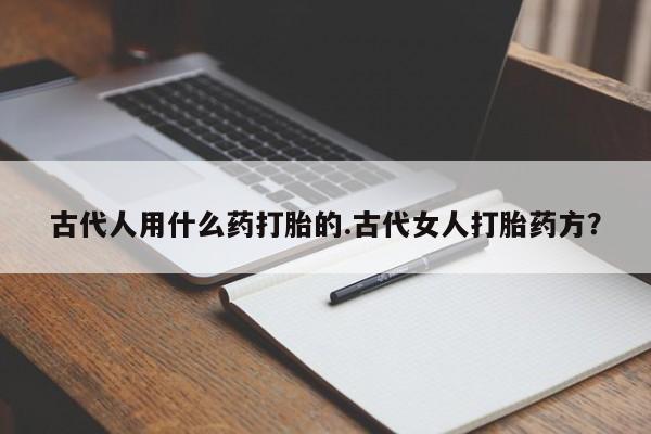 买打胎药私人联系方式古代人用什么药打胎的.古代女人打胎药方？