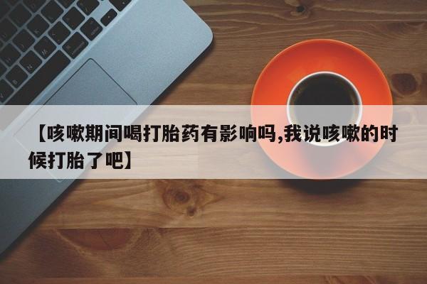 买打胎药私人联系方式【咳嗽期间喝打胎药有影响吗,我说咳嗽的时候打胎了吧】