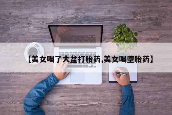买打胎药私人联系方式【美女喝了大盆打胎药,美女喝堕胎药】