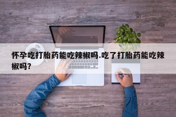 买打胎药私人联系方式怀孕吃打胎药能吃辣椒吗.吃了打胎药能吃辣椒吗？