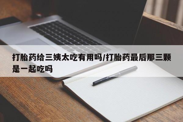买打胎药私人联系方式打胎药给三姨太吃有用吗/打胎药最后那三颗是一起吃吗