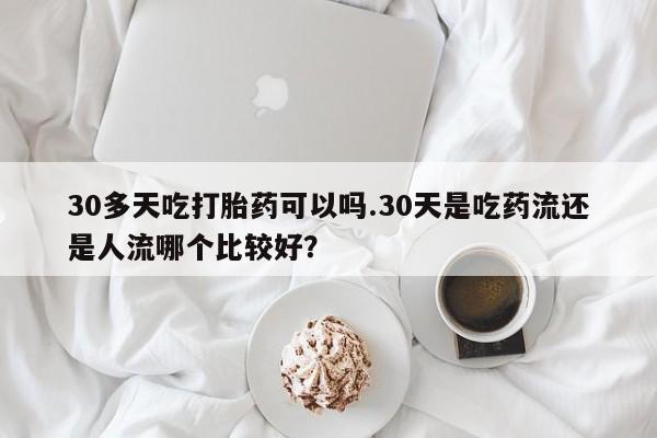 买打胎药私人联系方式30多天吃打胎药可以吗.30天是吃药流还是人流哪个比较好？