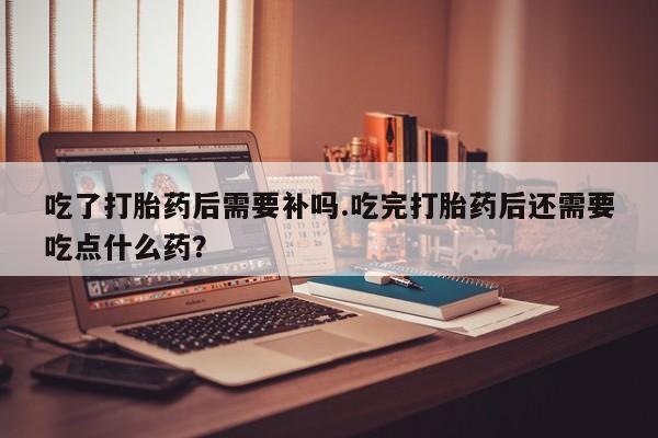 买打胎药私人联系方式吃了打胎药后需要补吗.吃完打胎药后还需要吃点什么药？