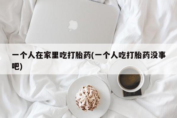 买打胎药私人联系方式一个人在家里吃打胎药(一个人吃打胎药没事吧)