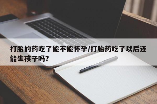 买打胎药私人联系方式打胎的药吃了能不能怀孕/打胎药吃了以后还能生孩子吗?