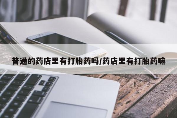 买打胎药私人联系方式普通的药店里有打胎药吗/药店里有打胎药嘛