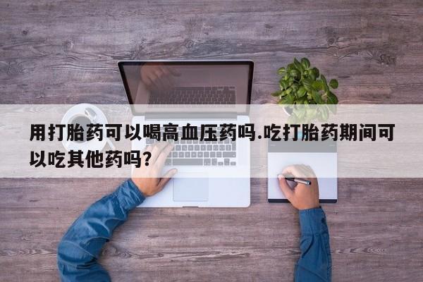 买打胎药私人联系方式用打胎药可以喝高血压药吗.吃打胎药期间可以吃其他药吗？