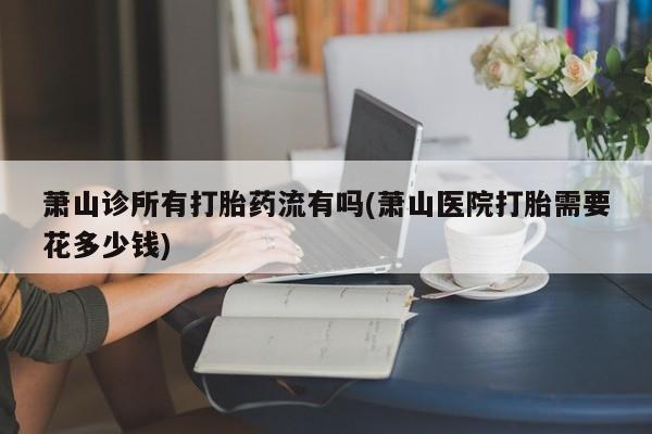 买打胎药私人联系方式萧山诊所有打胎药流有吗(萧山医院打胎需要花多少钱)